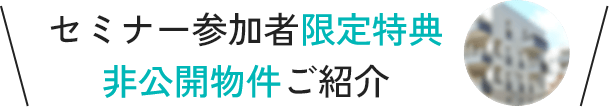 セミナー参加者限定特典！非公開物件ご紹介！無料セミナー申込はこちら
